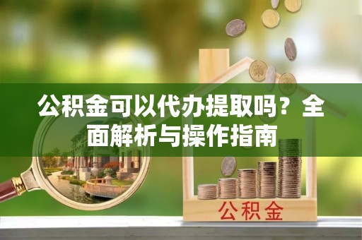 龙华新区公积金可以代办提取吗？全面解析与操作指南