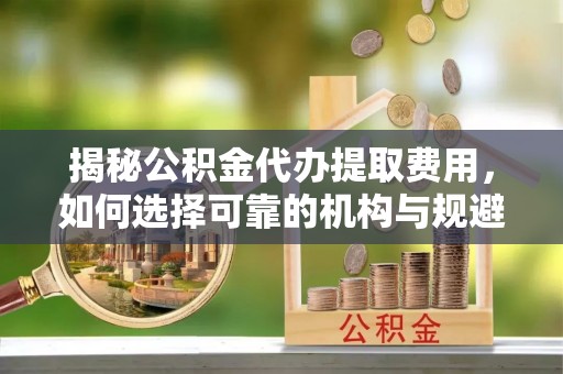 龙华新区揭秘公积金代办提取费用，如何选择可靠的机构与规避潜在风险
