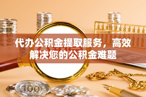 龙华新区代办公积金提取服务，高效解决您的公积金难题