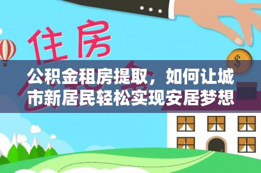 龙华新区公积金租房提取，如何让城市新居民轻松实现安居梦想