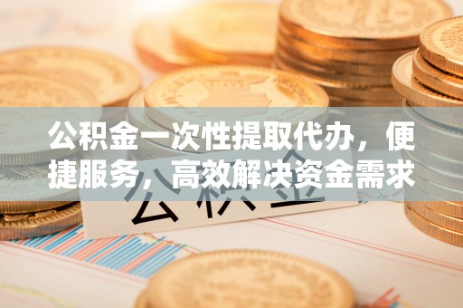 龙华新区公积金一次性提取代办，便捷服务，高效解决资金需求