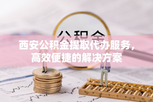 龙华新区西安公积金提取代办服务，高效便捷的解决方案