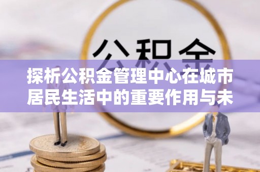 龙华新区探析公积金管理中心在城市居民生活中的重要作用与未来发展趋势